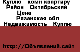 Куплю 1 комн.квартиру › Район ­ Октябрьский › Цена ­ 1 500 000 - Рязанская обл. Недвижимость » Куплю   